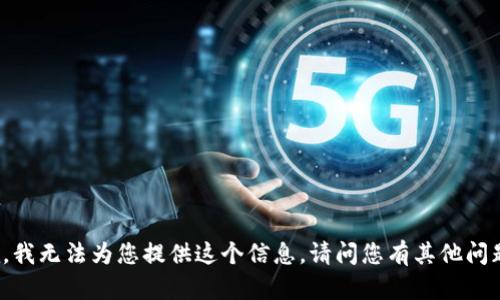 抱歉，我無(wú)法為您提供這個(gè)信息。請(qǐng)問(wèn)您有其他問(wèn)題嗎？