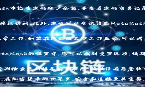如果您遇到與MetaMask相關(guān)的問題，以下是一些檢查和解決的步驟，可以幫助您解決常見問題：

### 1. 檢查MetaMask的安裝和版本
首先，確保您已經(jīng)正確安裝了MetaMask擴展。請訪問官方網(wǎng)站（https://metamask.io）下載并安裝最新版本。安裝完成后，檢查瀏覽器右上角是否顯示MetaMask的小狐貍圖標(biāo)。確保您使用的是支持MetaMask的瀏覽器，例如 Google Chrome、Firefox 或 Brave。

### 2. 檢查網(wǎng)絡(luò)連接
MetaMask連接到區(qū)塊鏈需要穩(wěn)定的互聯(lián)網(wǎng)。請確保您的設(shè)備已連接到互聯(lián)網(wǎng)。嘗試打開其他網(wǎng)頁，確認連接是否正常。如果您的網(wǎng)絡(luò)不穩(wěn)定，可能會導(dǎo)致MetaMask無法正常工作。

### 3. 檢查網(wǎng)絡(luò)設(shè)置
在MetaMask中，您可以選擇不同的網(wǎng)絡(luò)（如以太坊主網(wǎng)、幣安智能鏈或自定義RPC）。確保您選擇的是您希望使用的正確網(wǎng)絡(luò)，如果不確定，您可以重新切換回以太坊主網(wǎng)。

### 4. 檢查賬戶余額和交易記錄
有時候，您可能會覺得MetaMask沒有反應(yīng)，實際上是因為您的賬戶上沒有足夠的余額進行交易。請在MetaMask中檢查您的賬戶余額，并查看您的交易記錄，確認是否有未完成的交易。

### 5. 查看權(quán)限和設(shè)置
MetaMask需要特定權(quán)限才能與網(wǎng)站交互。請在您的MetaMask設(shè)置中檢查網(wǎng)站權(quán)限，確保您所連接的網(wǎng)站被授權(quán)訪問。此外，您也可以嘗試清除MetaMask的緩存。

### 6. 解決擴展沖突
有時，其他瀏覽器擴展可能與MetaMask發(fā)生沖突。嘗試在隱私模式下打開瀏覽器，看看MetaMask是否可以正常工作。如果在隱私模式下工作正常，可以考慮逐步禁用其他擴展，尋找與MetaMask沖突的擴展。

### 7. 重置MetaMask
如果以上步驟仍然沒有解決問題，您可以考慮重置MetaMask。這會清除所有設(shè)置，但不會刪除您的賬戶。在MetaMask的設(shè)置中，您可以找到重置選項。請確保在重置之前備份您的種子短語，以防止丟失訪問權(quán)限。

### 8. 安全性檢查
最后，確保您的設(shè)備是安全的。過期的安全軟件或不安全的瀏覽器設(shè)置可能會導(dǎo)致MetaMask無法正常連接。定期檢查您的設(shè)備安全狀態(tài)，確保沒有惡意軟件干擾您的瀏覽器和MetaMask。

如果您在按照這些步驟后仍然遇到問題，考慮訪問MetaMask的官方社區(qū)或支持頁面，尋求專業(yè)的幫助和指導(dǎo)。在加密貨幣的世界里，安全和連接至關(guān)重要，確保您的MetaMask工作正常，可以讓您更好地管理您的數(shù)字資產(chǎn)！